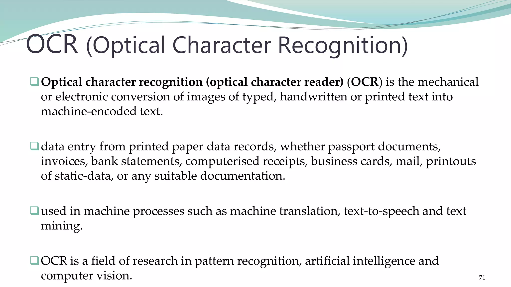 Optical character recognition (optical character reader) (OCR) is the mechanical or electronic conversion of images of typed, handwritten or printed text into machine-encoded text. data entry from printed paper data records, whether passport documents, invoices, bank statements, computerised receipts, business cards, mail, printouts of static-data, or any suitable documentation. used in machine processes such as machine translation, text-to-speech and text mining. OCR is a field of research in pattern recognition, artificial intelligence and computer vision. OCR (Optical Character Recognition) 71 