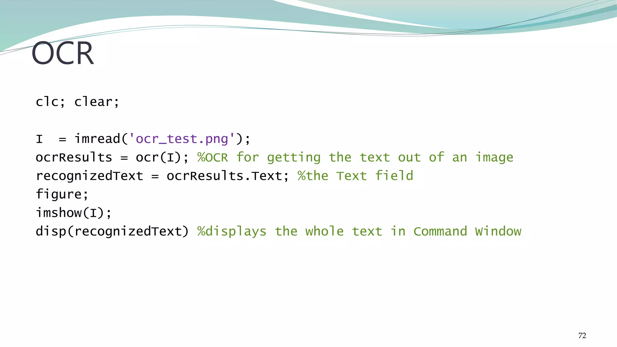 clc; clear; I = imread('ocr_test.png'); ocrResults = ocr(I); %OCR for getting the text out of an image recognizedText = ocrResults.Text; %the Text field figure; imshow(I); disp(recognizedText) %displays the whole text in Command Window OCR 72 
