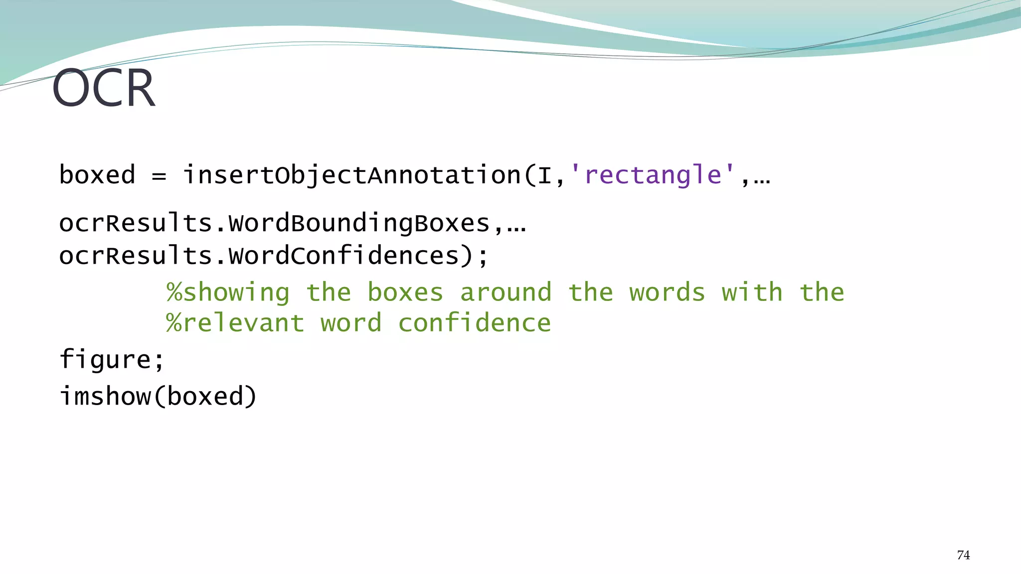 boxed = insertObjectAnnotation(I,'rectangle',… ocrResults.WordBoundingBoxes,… ocrResults.WordConfidences); %showing the boxes around the words with the %relevant word confidence figure; imshow(boxed) OCR 74 