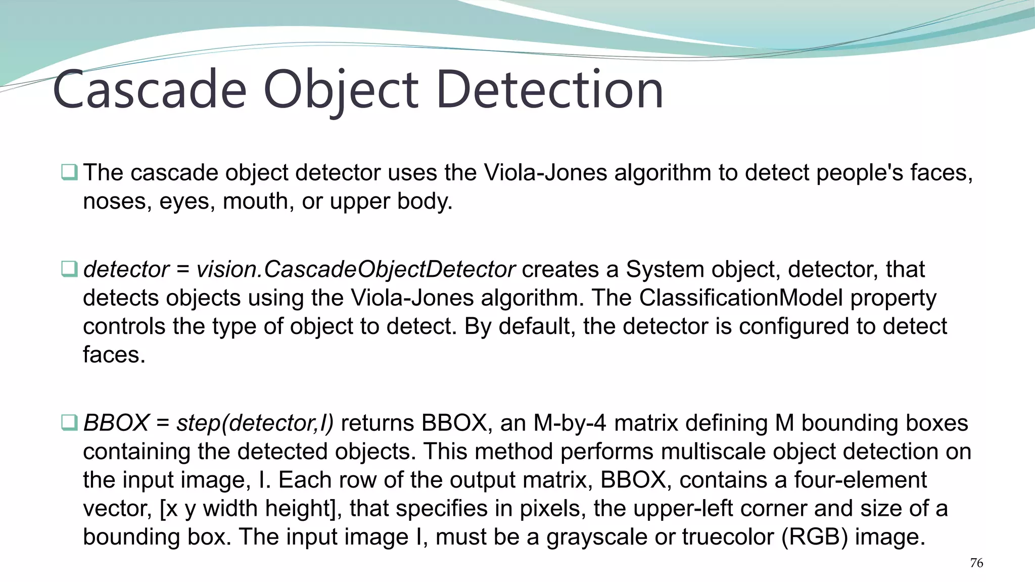 The cascade object detector uses the Viola-Jones algorithm to detect people's faces, noses, eyes, mouth, or upper body. detector = vision.CascadeObjectDetector creates a System object, detector, that detects objects using the Viola-Jones algorithm. The ClassificationModel property controls the type of object to detect. By default, the detector is configured to detect faces. BBOX = step(detector,I) returns BBOX, an M-by-4 matrix defining M bounding boxes containing the detected objects. This method performs multiscale object detection on the input image, I. Each row of the output matrix, BBOX, contains a four-element vector, [x y width height], that specifies in pixels, the upper-left corner and size of a bounding box. The input image I, must be a grayscale or truecolor (RGB) image. Cascade Object Detection 76 