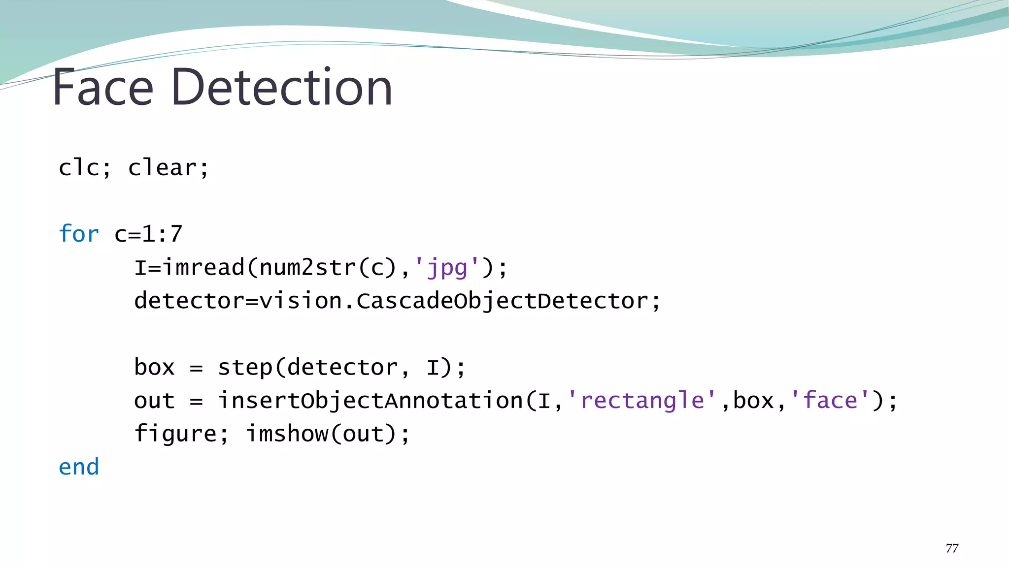 clc; clear; for c=1:7 I=imread(num2str(c),'jpg'); detector=vision.CascadeObjectDetector; box = step(detector, I); out = insertObjectAnnotation(I,'rectangle',box,'face'); figure; imshow(out); end Face Detection 77 