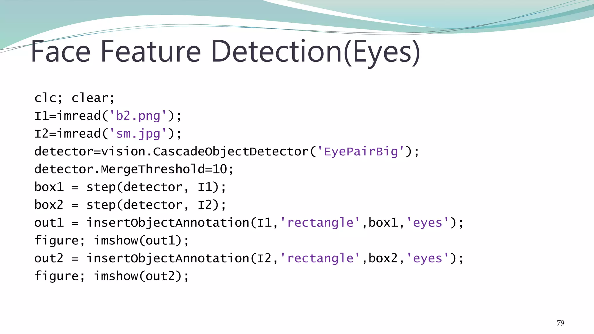 clc; clear; I1=imread('b2.png'); I2=imread('sm.jpg'); detector=vision.CascadeObjectDetector('EyePairBig'); detector.MergeThreshold=10; box1 = step(detector, I1); box2 = step(detector, I2); out1 = insertObjectAnnotation(I1,'rectangle',box1,'eyes'); figure; imshow(out1); out2 = insertObjectAnnotation(I2,'rectangle',box2,'eyes'); figure; imshow(out2); Face Feature Detection(Eyes) 79 