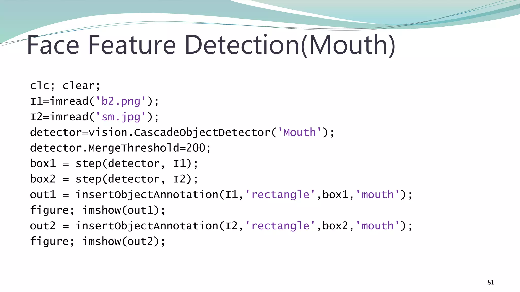 clc; clear; I1=imread('b2.png'); I2=imread('sm.jpg'); detector=vision.CascadeObjectDetector('Mouth'); detector.MergeThreshold=200; box1 = step(detector, I1); box2 = step(detector, I2); out1 = insertObjectAnnotation(I1,'rectangle',box1,'mouth'); figure; imshow(out1); out2 = insertObjectAnnotation(I2,'rectangle',box2,'mouth'); figure; imshow(out2); Face Feature Detection(Mouth) 81 