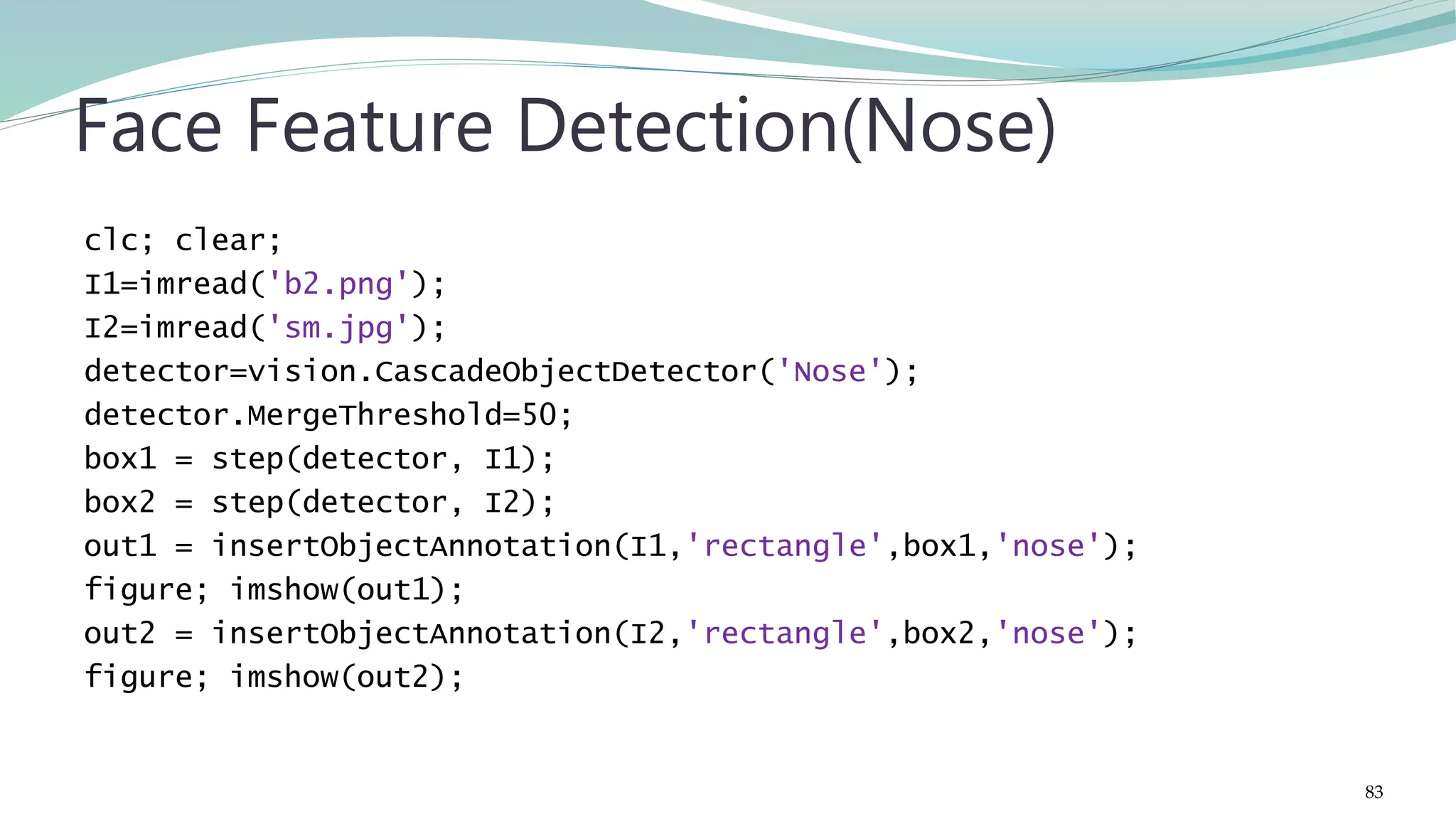 clc; clear; I1=imread('b2.png'); I2=imread('sm.jpg'); detector=vision.CascadeObjectDetector('Nose'); detector.MergeThreshold=50; box1 = step(detector, I1); box2 = step(detector, I2); out1 = insertObjectAnnotation(I1,'rectangle',box1,'nose'); figure; imshow(out1); out2 = insertObjectAnnotation(I2,'rectangle',box2,'nose'); figure; imshow(out2); Face Feature Detection(Nose) 83 