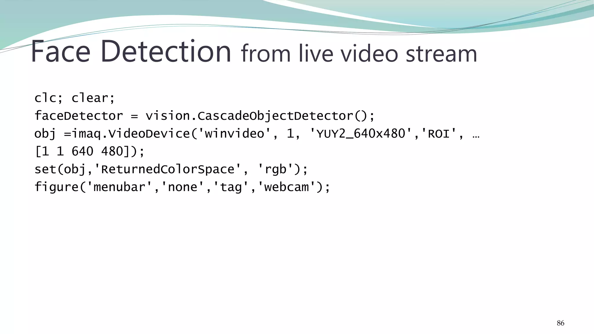 clc; clear; faceDetector = vision.CascadeObjectDetector(); obj =imaq.VideoDevice('winvideo', 1, 'YUY2_640x480','ROI', … [1 1 640 480]); set(obj,'ReturnedColorSpace', 'rgb'); figure('menubar','none','tag','webcam'); Face Detection from live video stream 86 