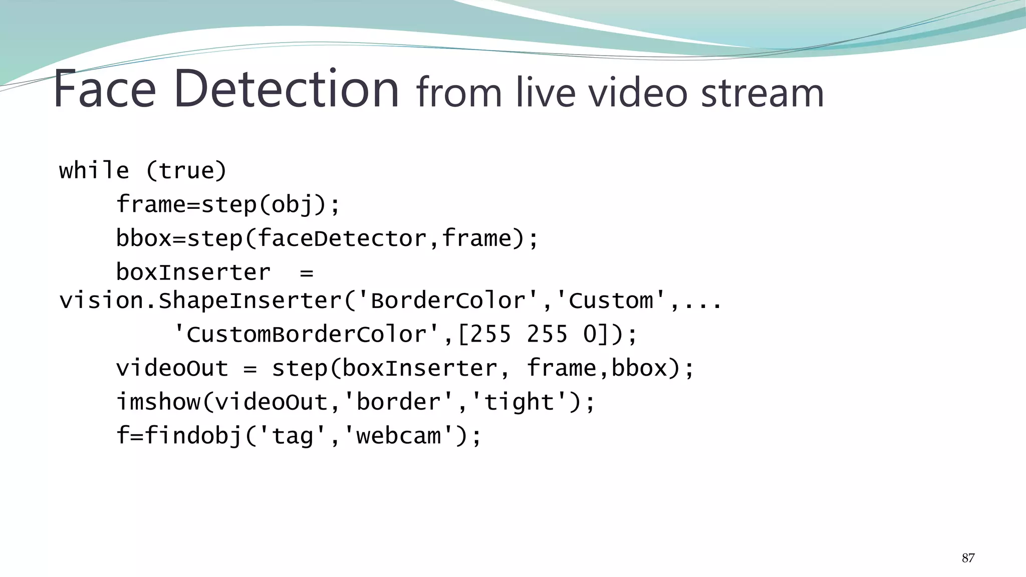 while (true) frame=step(obj); bbox=step(faceDetector,frame); boxInserter = vision.ShapeInserter('BorderColor','Custom',... 'CustomBorderColor',[255 255 0]); videoOut = step(boxInserter, frame,bbox); imshow(videoOut,'border','tight'); f=findobj('tag','webcam'); Face Detection from live video stream 87 