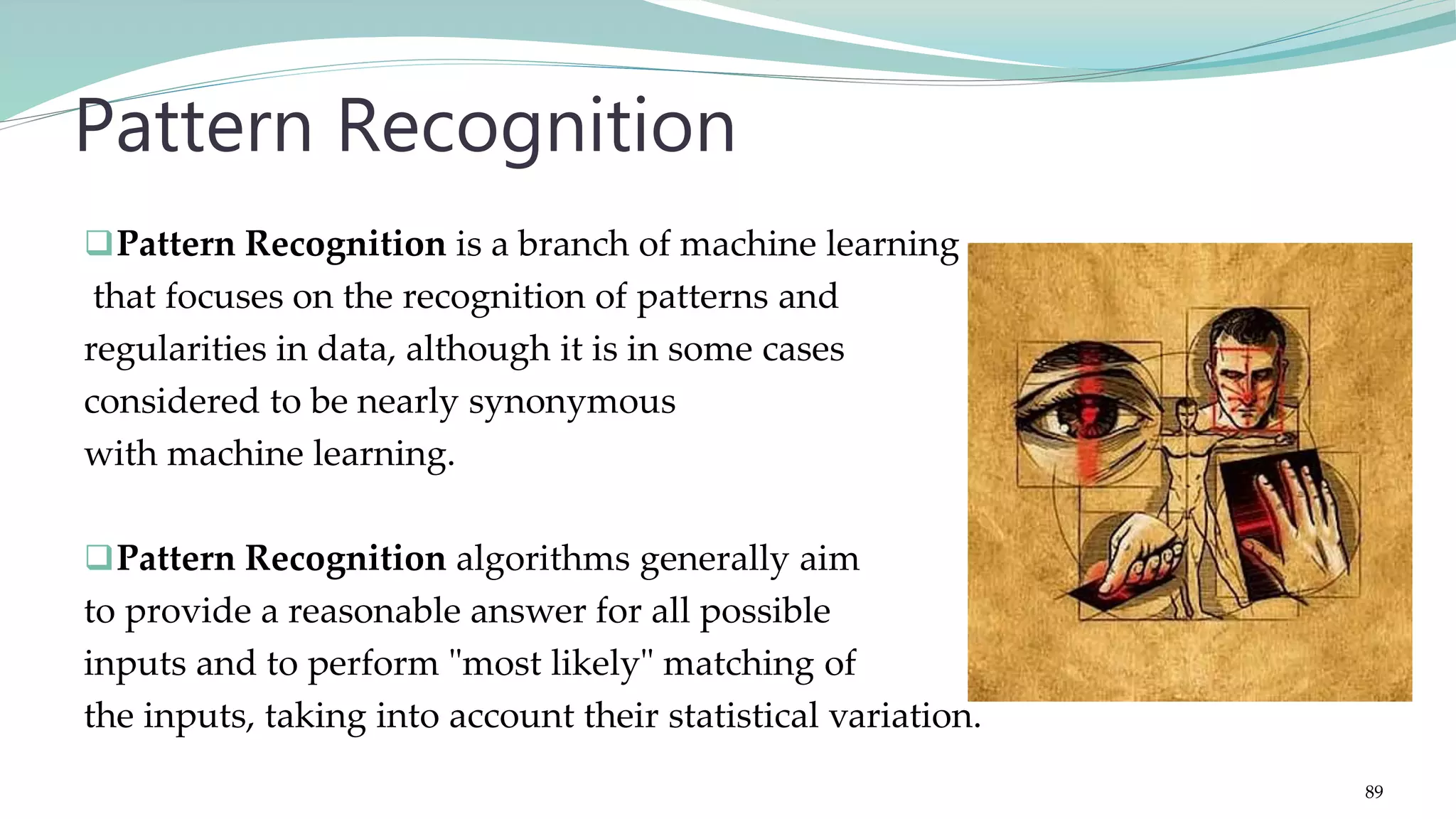 Pattern Recognition is a branch of machine learning that focuses on the recognition of patterns and regularities in data, although it is in some cases considered to be nearly synonymous with machine learning. Pattern Recognition algorithms generally aim to provide a reasonable answer for all possible inputs and to perform "most likely" matching of the inputs, taking into account their statistical variation. Pattern Recognition 89 