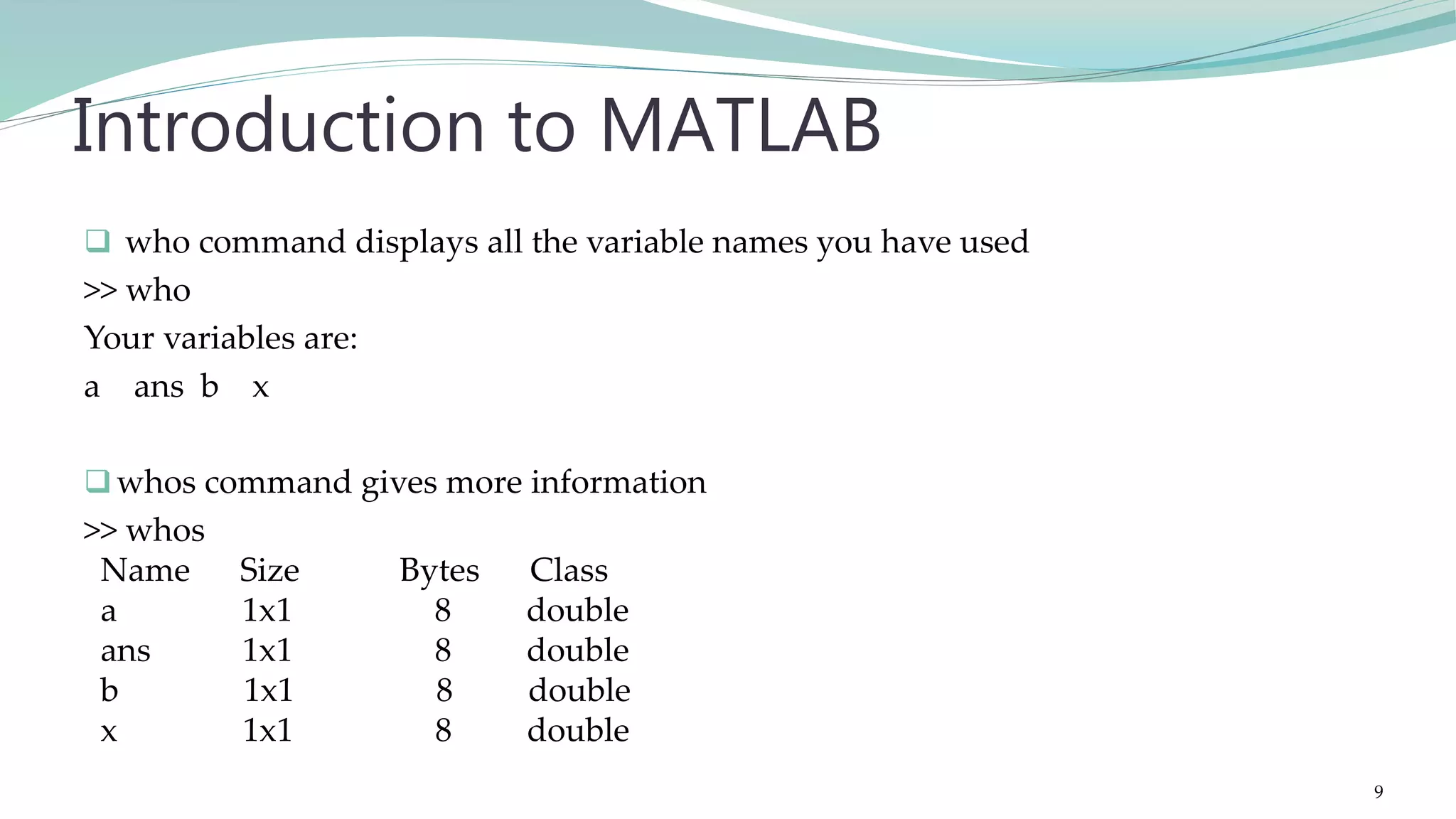  who command displays all the variable names you have used >> who Your variables are: a ans b x whos command gives more information >> whos Name Size Bytes Class a 1x1 8 double ans 1x1 8 double b 1x1 8 double x 1x1 8 double Introduction to MATLAB 9 