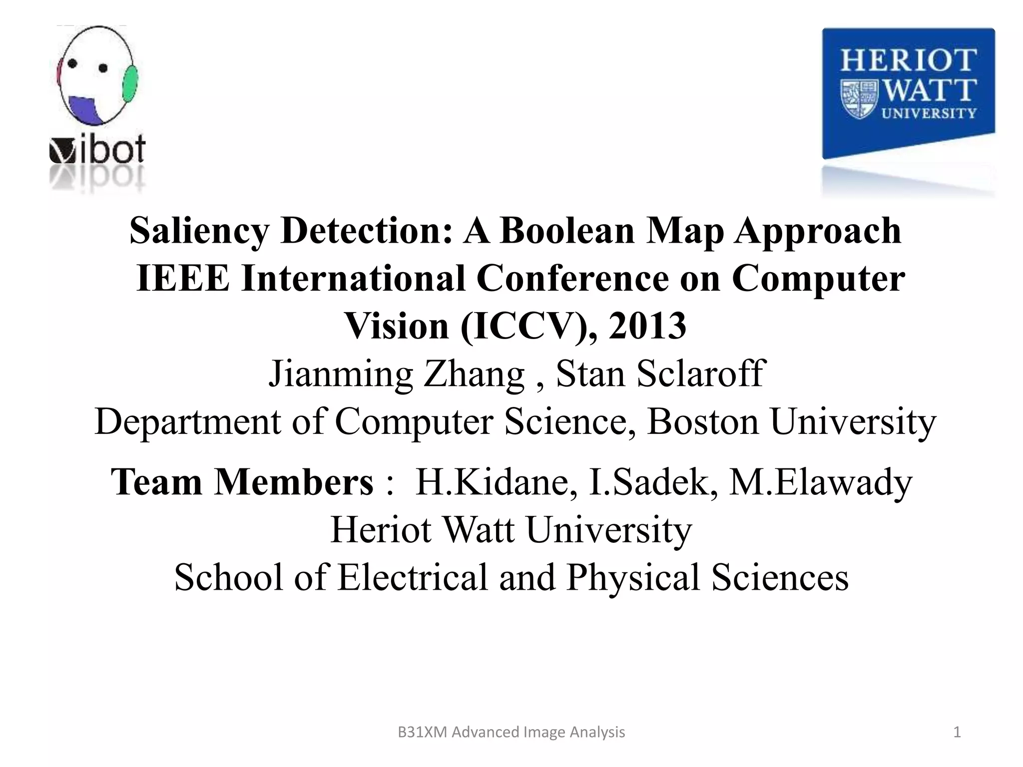 Saliency Detection: A Boolean Map Approach
IEEE International Conference on Computer
Vision (ICCV), 2013
Jianming Zhang , Stan Sclaroff
Department of Computer Science, Boston University
8/18/2014 1B31XM Advanced Image Analysis
Team Members : H.Kidane, I.Sadek, M.Elawady
Heriot Watt University
School of Electrical and Physical Sciences
 