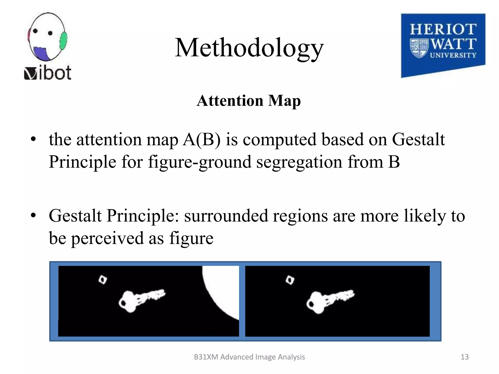 • the attention map A(B) is computed based on Gestalt
Principle for figure-ground segregation from B
• Gestalt Principle: surrounded regions are more likely to
be perceived as figure
8/18/2014 B31XM Advanced Image Analysis 13
Attention Map
Methodology
 