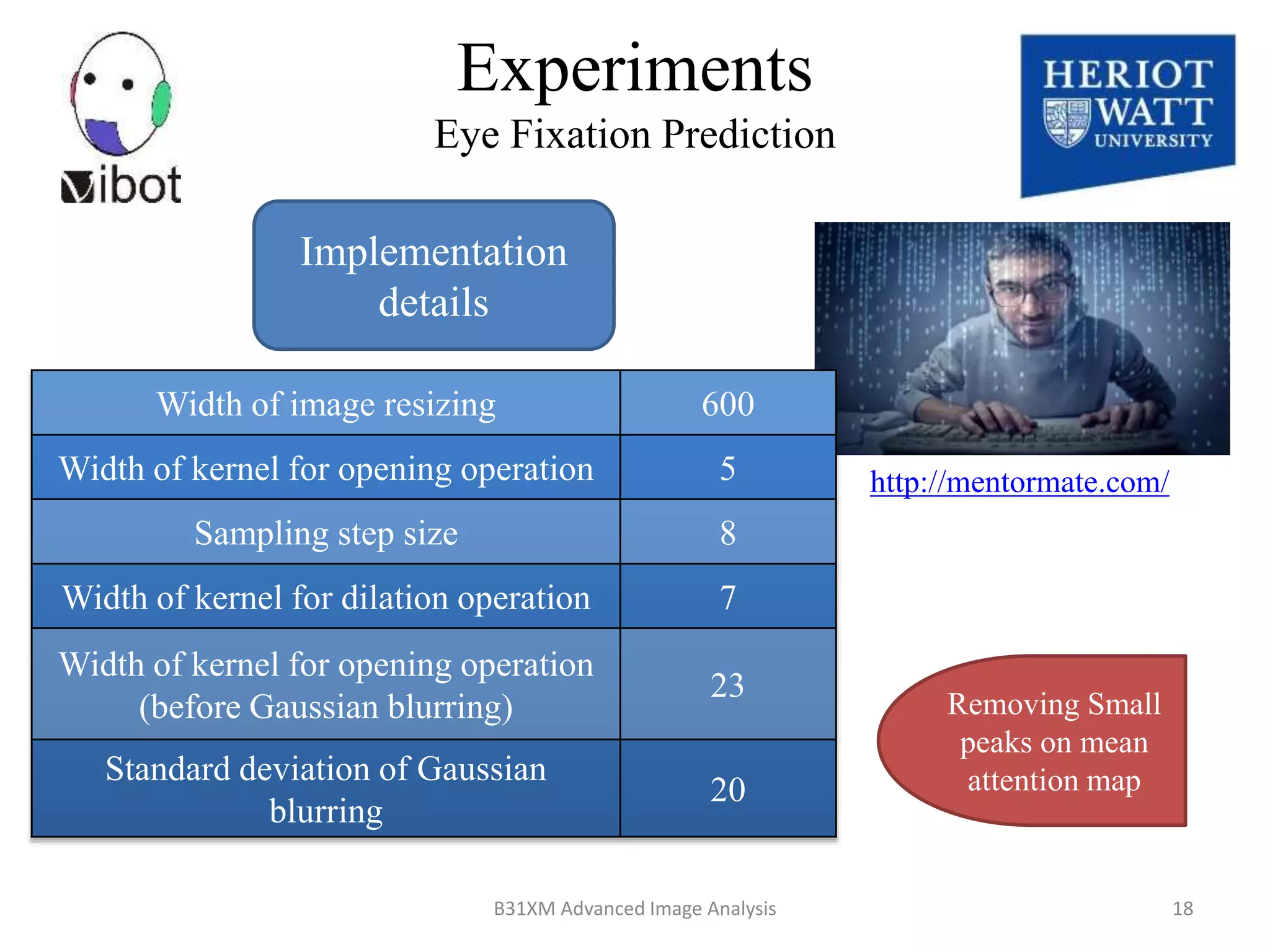 Experiments
Eye Fixation Prediction
Implementation
details
Width of image resizing 600
Width of kernel for opening operation 5
Sampling step size 8
Width of kernel for dilation operation 7
Width of kernel for opening operation
(before Gaussian blurring)
23
Standard deviation of Gaussian
blurring
20
Removing Small
peaks on mean
attention map
http://mentormate.com/
8/18/2014 18B31XM Advanced Image Analysis
 