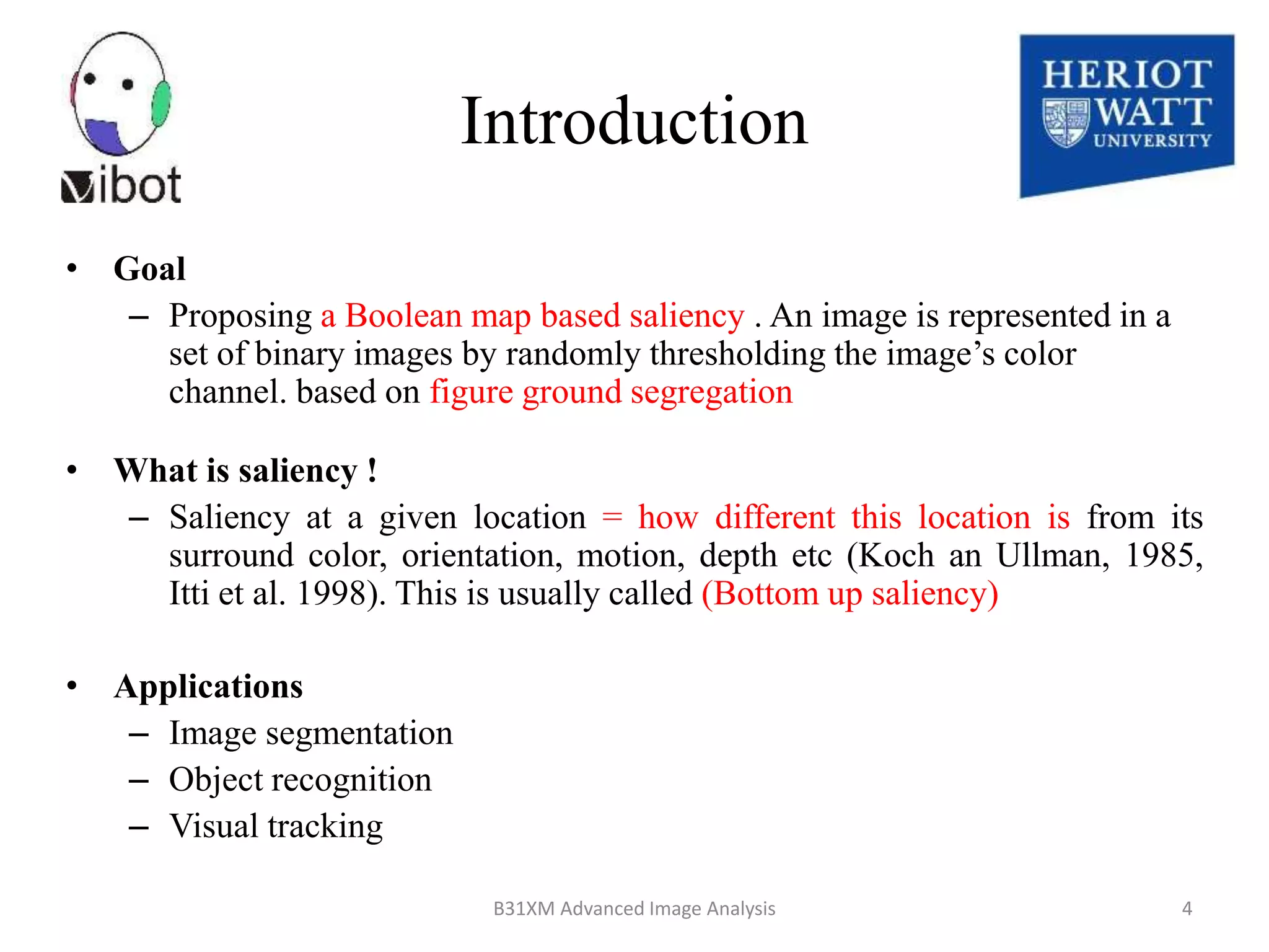 • Goal
– Proposing a Boolean map based saliency . An image is represented in a
set of binary images by randomly thresholding the image’s color
channel. based on figure ground segregation
• What is saliency !
– Saliency at a given location = how different this location is from its
surround color, orientation, motion, depth etc (Koch an Ullman, 1985,
Itti et al. 1998). This is usually called (Bottom up saliency)
• Applications
– Image segmentation
– Object recognition
– Visual tracking
8/18/2014 B31XM Advanced Image Analysis 4
Introduction
 