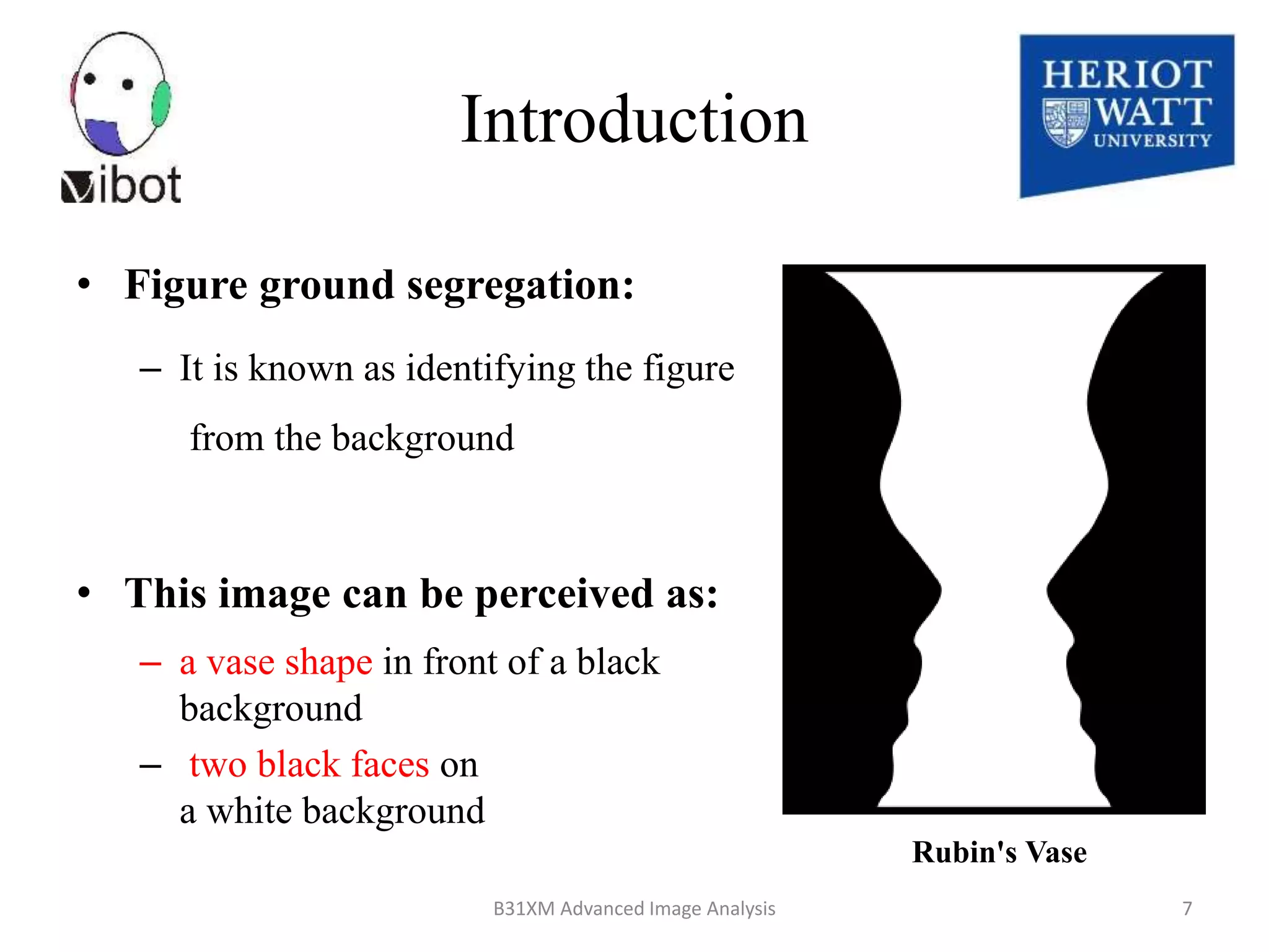 • Figure ground segregation:
– It is known as identifying the figure
from the background
• This image can be perceived as:
– a vase shape in front of a black
background
– two black faces on
a white background
8/18/2014 B31XM Advanced Image Analysis 7
Introduction
Rubin's Vase
 