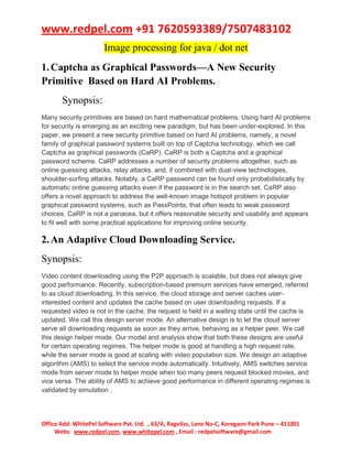 www.redpel.com +91 7620593389/7507483102
Office Add: WhitePel Software Pvt. Ltd. , 63/A, Ragvilas, Lane No-C, Koregaon Park Pune – 411001
Webs: www.redpel.com, www.whitepel.com , Email : redpelsoftware@gmail.com
Image processing for java / dot net
1.Captcha as Graphical Passwords—A New Security
Primitive Based on Hard AI Problems.
Synopsis:
Many security primitives are based on hard mathematical problems. Using hard AI problems
for security is emerging as an exciting new paradigm, but has been under-explored. In this
paper, we present a new security primitive based on hard AI problems, namely, a novel
family of graphical password systems built on top of Captcha technology, which we call
Captcha as graphical passwords (CaRP). CaRP is both a Captcha and a graphical
password scheme. CaRP addresses a number of security problems altogether, such as
online guessing attacks, relay attacks, and, if combined with dual-view technologies,
shoulder-surfing attacks. Notably, a CaRP password can be found only probabilistically by
automatic online guessing attacks even if the password is in the search set. CaRP also
offers a novel approach to address the well-known image hotspot problem in popular
graphical password systems, such as PassPoints, that often leads to weak password
choices. CaRP is not a panacea, but it offers reasonable security and usability and appears
to fit well with some practical applications for improving online security.
2.An Adaptive Cloud Downloading Service.
Synopsis:
Video content downloading using the P2P approach is scalable, but does not always give
good performance. Recently, subscription-based premium services have emerged, referred
to as cloud downloading. In this service, the cloud storage and server caches user-
interested content and updates the cache based on user downloading requests. If a
requested video is not in the cache, the request is held in a waiting state until the cache is
updated. We call this design server mode. An alternative design is to let the cloud server
serve all downloading requests as soon as they arrive, behaving as a helper peer. We call
this design helper mode. Our model and analysis show that both these designs are useful
for certain operating regimes. The helper mode is good at handling a high request rate,
while the server mode is good at scaling with video population size. We design an adaptive
algorithm (AMS) to select the service mode automatically. Intuitively, AMS switches service
mode from server mode to helper mode when too many peers request blocked movies, and
vice versa. The ability of AMS to achieve good performance in different operating regimes is
validated by simulation .
 