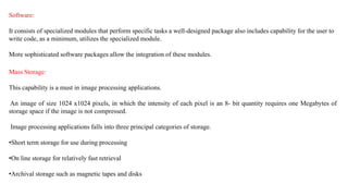 Software:
It consists of specialized modules that perform specific tasks a well-designed package also includes capability for the user to
write code, as a minimum, utilizes the specialized module.
More sophisticated software packages allow the integration of these modules.
Mass Storage:
This capability is a must in image processing applications.
An image of size 1024 x1024 pixels, in which the intensity of each pixel is an 8- bit quantity requires one Megabytes of
storage space if the image is not compressed.
Image processing applications falls into three principal categories of storage.
•Short term storage for use during processing
•On line storage for relatively fast retrieval
•Archival storage such as magnetic tapes and disks
 