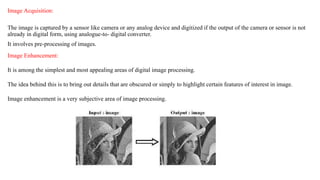 Image Acquisition:
The image is captured by a sensor like camera or any analog device and digitized if the output of the camera or sensor is not
already in digital form, using analogue-to- digital converter.
It involves pre-processing of images.
Image Enhancement:
It is among the simplest and most appealing areas of digital image processing.
The idea behind this is to bring out details that are obscured or simply to highlight certain features of interest in image.
Image enhancement is a very subjective area of image processing.
 