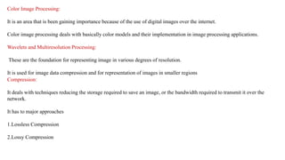 Color Image Processing:
It is an area that is been gaining importance because of the use of digital images over the internet.
Color image processing deals with basically color models and their implementation in image processing applications.
Wavelets and Multiresolution Processing:
These are the foundation for representing image in various degrees of resolution.
It is used for image data compression and for representation of images in smaller regions
Compression:
It deals with techniques reducing the storage required to save an image, or the bandwidth required to transmit it over the
network.
It has to major approaches
1.Lossless Compression
2.Lossy Compression
 