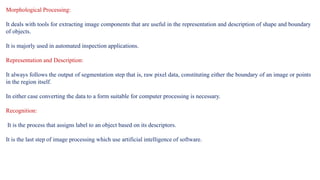 Morphological Processing:
It deals with tools for extracting image components that are useful in the representation and description of shape and boundary
of objects.
It is majorly used in automated inspection applications.
Representation and Description:
It always follows the output of segmentation step that is, raw pixel data, constituting either the boundary of an image or points
in the region itself.
In either case converting the data to a form suitable for computer processing is necessary.
Recognition:
It is the process that assigns label to an object based on its descriptors.
It is the last step of image processing which use artificial intelligence of software.
 