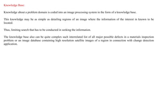 Knowledge Base:
Knowledge about a problem domain is coded into an image processing system in the form of a knowledge base.
This knowledge may be as simple as detailing regions of an image where the information of the interest in known to be
located.
Thus, limiting search that has to be conducted in seeking the information.
The knowledge base also can be quite complex such interrelated list of all major possible defects in a materials inspection
problem or an image database containing high resolution satellite images of a region in connection with change detection
application.
 