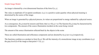 Simple Image Model:
An image is denoted by a two dimensional function of the form f{x, y}.
The value or amplitude of f at spatial coordinates {x,y} is a positive scalar quantity whose physical meaning is
determined by the source of the image.
When an image is generated by a physical process, its values are proportional to energy radiated by a physical source.
As a consequence, f(x,y) must be nonzero and finite; that is o<f(x,y) <co The function f(x,y) may be characterized by
two components- The amount of the source illumination incident on the scene being viewed.
The amount of the source illumination reflected back by the objects in the scene
These are called illumination and reflectance components and are denoted by i(x,y) an r (x,y) respectively.
The functions combine as a product to form f(x,y). We call the intensity of a monochrome image at any coordinates (x,y)
the gray level (l) of the image at that point l= f (x, y.)
 