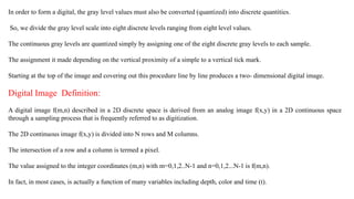 In order to form a digital, the gray level values must also be converted (quantized) into discrete quantities.
So, we divide the gray level scale into eight discrete levels ranging from eight level values.
The continuous gray levels are quantized simply by assigning one of the eight discrete gray levels to each sample.
The assignment it made depending on the vertical proximity of a simple to a vertical tick mark.
Starting at the top of the image and covering out this procedure line by line produces a two- dimensional digital image.
Digital Image Definition:
A digital image f(m,n) described in a 2D discrete space is derived from an analog image f(x,y) in a 2D continuous space
through a sampling process that is frequently referred to as digitization.
The 2D continuous image f(x,y) is divided into N rows and M columns.
The intersection of a row and a column is termed a pixel.
The value assigned to the integer coordinates (m,n) with m=0,1,2..N-1 and n=0,1,2...N-1 is f(m,n).
In fact, in most cases, is actually a function of many variables including depth, color and time (t).
 