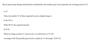 Due to processing storage and hardware consideration, the number gray levels typically are an integer power of 2.
L=2k
Then, the number ‘b’ of bites required to store a digital image is
b=M *N* k
When M=N, the equation become
b=N2*k
When an image can have 2k gray levels, it is referred to as “k- bit”.
An image with 256 possible gray levels is called an “8- bit image” (256=28).
 
