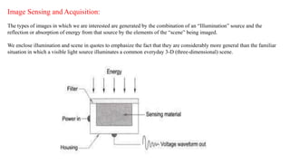 Image Sensing and Acquisition:
The types of images in which we are interested are generated by the combination of an “Illumination” source and the
reflection or absorption of energy from that source by the elements of the “scene” being imaged.
We enclose illumination and scene in quotes to emphasize the fact that they are considerably more general than the familiar
situation in which a visible light source illuminates a common everyday 3-D (three-dimensional) scene.
 