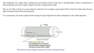 The components of a single sensor, perhaps the most familiar sensor of this type is the photodiode, which is constructed of
silicon materials and whose output voltage waveform is proportional to light.
The use of a filter in front of a sensor improves selectivity. For example, a green (pass) filter in front of a light sensor favours
light in the green band of the color spectrum.
As a consequence, the sensor output will be stronger for green light than for other components in the visible spectrum.
Fig: Array sensor Image Acquisition using a Single Sensor
 