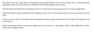 This figure shows the energy from an illumination source being reflected from a scene element, but, as mentioned at the
beginning of this section, the energy also could be transmitted through the scene elements.
The first function performed by the imaging system is to collect the incoming energy and focus it onto an image plane.
If the illumination is light, the front end of the imaging system is a lens, which projects the viewed scene onto the lens focal
plane.
The sensor array, which is coincident with the focal plane, produces outputs proportional to the integral of the light received
at each sensor.
Digital and analog circuitry sweeps these outputs and convert them to a video signal, which is then digitized by another
section of the imaging system.
 