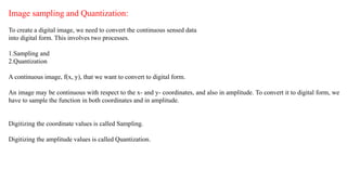 Image sampling and Quantization:
To create a digital image, we need to convert the continuous sensed data
into digital form. This involves two processes.
1.Sampling and
2.Quantization
A continuous image, f(x, y), that we want to convert to digital form.
An image may be continuous with respect to the x- and y- coordinates, and also in amplitude. To convert it to digital form, we
have to sample the function in both coordinates and in amplitude.
Digitizing the coordinate values is called Sampling.
Digitizing the amplitude values is called Quantization.
 
