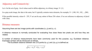 Adjacency and Connectivity:
Let v be the set of gray –level values used to define adjacency, in a binary image, V={1}.
In a gray-scale image, the idea is the same, but V typically contains more elements, for example, V= {180, 181, 182, ...,200}.
If the possible intensity values 0 – 255, V set can be any subset of these 256 values. if we are reference to adjacency of pixel
with value.
Distance measures
Assuming there are two image points with coordinates (x, y) and (u, v).
A distance measure is normally conducted for evaluating how close these two pixels are and how they are
related.
A number of distance measurements have been commonly used for this purpose, e.g. Euclidean distance.
Examples of them will be introduced as follows.
The Euclidean distance between two 2-D points I(x1,y1) and J(x2,y2) is defined as:
 