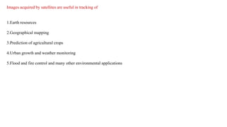 Images acquired by satellites are useful in tracking of
1.Earth resources
2.Geographical mapping
3.Prediction of agricultural crops
4.Urban growth and weather monitoring
5.Flood and fire control and many other environmental applications
 