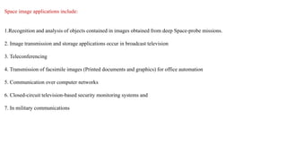 Space image applications include:
1.Recognition and analysis of objects contained in images obtained from deep Space-probe missions.
2. Image transmission and storage applications occur in broadcast television
3. Teleconferencing
4. Transmission of facsimile images (Printed documents and graphics) for office automation
5. Communication over computer networks
6. Closed-circuit television-based security monitoring systems and
7. In military communications
 