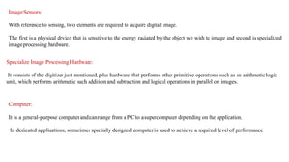 Image Sensors:
With reference to sensing, two elements are required to acquire digital image.
The first is a physical device that is sensitive to the energy radiated by the object we wish to image and second is specialized
image processing hardware.
Specialize Image Processing Hardware:
It consists of the digitizer just mentioned, plus hardware that performs other primitive operations such as an arithmetic logic
unit, which performs arithmetic such addition and subtraction and logical operations in parallel on images.
Computer:
It is a general-purpose computer and can range from a PC to a supercomputer depending on the application.
In dedicated applications, sometimes specially designed computer is used to achieve a required level of performance
 