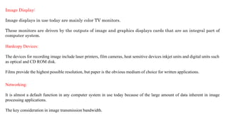 Image Display:
Image displays in use today are mainly color TV monitors.
These monitors are driven by the outputs of image and graphics displays cards that are an integral part of
computer system.
Hardcopy Devices:
The devices for recording image include laser printers, film cameras, heat sensitive devices inkjet units and digital units such
as optical and CD ROM disk.
Films provide the highest possible resolution, but paper is the obvious medium of choice for written applications.
Networking:
It is almost a default function in any computer system in use today because of the large amount of data inherent in image
processing applications.
The key consideration in image transmission bandwidth.
 