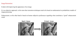 Image Restoration:
It deals with improving the appearance of an image.
It is an objective approach, in the sense that restoration techniques tend to be based on mathematical or probabilistic models of
image processing.
Enhancement, on the other hand is based on human subjective preferences regarding what constitutes a “good” enhancement
result.
 