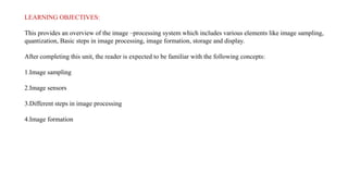 LEARNING OBJECTIVES:
This provides an overview of the image –processing system which includes various elements like image sampling,
quantization, Basic steps in image processing, image formation, storage and display.
After completing this unit, the reader is expected to be familiar with the following concepts:
1.Image sampling
2.Image sensors
3.Different steps in image processing
4.Image formation
 
