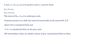 L min ≤ l ≤ Lmax Lminis to be positive and Lmax must be finite
Lmin =iminrmin
Lmax =imaxrmax
The interval [Lmin, Lmax] is called gray scale.
Common practice is to shift this interval numerically to the interval [0, L-l]
where l=0 is considered black and
l= L-1 is considered white on the gray scale.
All intermediate values are shades of gray of gray varying from black to white.
 