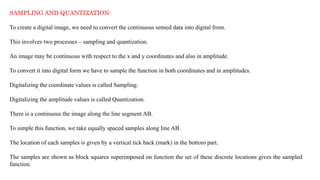 SAMPLING AND QUANTIZATION:
To create a digital image, we need to convert the continuous sensed data into digital from.
This involves two processes – sampling and quantization.
An image may be continuous with respect to the x and y coordinates and also in amplitude.
To convert it into digital form we have to sample the function in both coordinates and in amplitudes.
Digitalizing the coordinate values is called Sampling.
Digitalizing the amplitude values is called Quantization.
There is a continuous the image along the line segment AB.
To simple this function, we take equally spaced samples along line AB.
The location of each samples is given by a vertical tick back (mark) in the bottom part.
The samples are shown as block squares superimposed on function the set of these discrete locations gives the sampled
function.
 