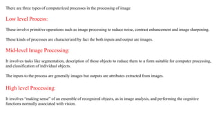 There are three types of computerized processes in the processing of image
Low level Process:
These involve primitive operations such as image processing to reduce noise, contrast enhancement and image sharpening.
These kinds of processes are characterized by fact the both inputs and output are images.
Mid-level Image Processing:
It involves tasks like segmentation, description of those objects to reduce them to a form suitable for computer processing,
and classification of individual objects.
The inputs to the process are generally images but outputs are attributes extracted from images.
High level Processing:
It involves “making sense” of an ensemble of recognized objects, as in image analysis, and performing the cognitive
functions normally associated with vision.
 