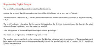 Representing Digital Images:
The result of sampling and quantization is matrix of real numbers.
Assume that an image f(x,y) is sampled so that the resulting digital image has M rows and N Columns.
The values of the coordinates (x,y) now become discrete quantities thus the value of the coordinates at origin become (x,y)
= (0,0)
The next Coordinates value along the first signify the image along the first row. it does not mean that these are the actual
values of physical coordinates when the image was sampled.
Thus, the right side of the matrix represents a digital element, pixel or pel.
The matrix can be represented in the following form as well.
The sampling process may be viewed as partitioning the XY plane into a grid with the coordinates of the center of each grid
being a pair of elements from the Cartesian products Z2 which is the set of all ordered pair of elements (Zi, Zj) with Zi and
Zj being integers from Z.
 