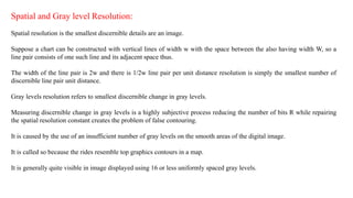 Spatial and Gray level Resolution:
Spatial resolution is the smallest discernible details are an image.
Suppose a chart can be constructed with vertical lines of width w with the space between the also having width W, so a
line pair consists of one such line and its adjacent space thus.
The width of the line pair is 2w and there is 1/2w line pair per unit distance resolution is simply the smallest number of
discernible line pair unit distance.
Gray levels resolution refers to smallest discernible change in gray levels.
Measuring discernible change in gray levels is a highly subjective process reducing the number of bits R while repairing
the spatial resolution constant creates the problem of false contouring.
It is caused by the use of an insufficient number of gray levels on the smooth areas of the digital image.
It is called so because the rides resemble top graphics contours in a map.
It is generally quite visible in image displayed using 16 or less uniformly spaced gray levels.
 