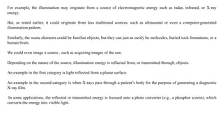 For example, the illumination may originate from a source of electromagnetic energy such as radar, infrared, or X-ray
energy.
But, as noted earlier, it could originate from less traditional sources, such as ultrasound or even a computer-generated
illumination pattern.
Similarly, the scene elements could be familiar objects, but they can just as easily be molecules, buried rock formations, or a
human brain.
We could even image a source , such as acquiring images of the sun.
Depending on the nature of the source, illumination energy is reflected from, or transmitted through, objects.
An example in the first category is light reflected from a planar surface.
An example in the second category is when X-rays pass through a patient’s body for the purpose of generating a diagnostic
X-ray film.
In some applications, the reflected or transmitted energy is focused onto a photo converter (e.g., a phosphor screen), which
converts the energy into visible light.
 