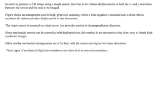 In order to generate a 2-D image using a single sensor, there has to be relative displacements in both the x- and y-directions
between the sensor and the area to be imaged.
Figure shows an arrangement used in high- precision scanning, where a film negative is mounted onto a drum whose
mechanical rotation provides displacement in one dimension.
The single sensor is mounted on a lead screw that provides motion in the perpendicular direction.
Since mechanical motion can be controlled with high precision, this method is an inexpensive (but slow) way to obtain high-
resolution images.
Other similar mechanical arrangements use a flat bed, with the sensor moving in two linear directions.
These types of mechanical digitizers sometimes are referred to as microdensitometers.
 
