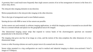 A geometry that is used much more frequently than single sensors consists of an in-line arrangement of sensors in the form of a
sensor strip, shows.
The strip provides imaging elements in one direction.
Motion perpendicular to the strip provides imaging in the other direction.
This is the type of arrangement used in most flatbed scanners.
Sensing devices with 4000 or more in-line sensors are possible.
In-line sensors are used routinely in airborne imaging applications, in which the imaging system is mounted on an aircraft that
flies at a constant altitude and speed over the geographical area to be imaged.
One dimensional imaging sensor strips that respond to various bands of the electromagnetic spectrum are mounted
perpendicular to the direction of flight.
The imaging strip gives one line of an image at a time, and the motion of the strip completes the other dimension of a two-
dimensional image.
Lenses or other focusing schemes are used to project area to be scanned onto the sensors.
Sensor strips mounted in a ring configuration are used in medical and industrial imaging to obtain cross-sectional (“slice”)
images of 3-Dobjects.
 