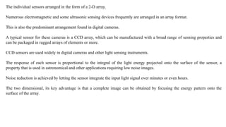 The individual sensors arranged in the form of a 2-D array.
Numerous electromagnetic and some ultrasonic sensing devices frequently are arranged in an array format.
This is also the predominant arrangement found in digital cameras.
A typical sensor for these cameras is a CCD array, which can be manufactured with a broad range of sensing properties and
can be packaged in rugged arrays of elements or more.
CCD sensors are used widely in digital cameras and other light sensing instruments.
The response of each sensor is proportional to the integral of the light energy projected onto the surface of the sensor, a
property that is used in astronomical and other applications requiring low noise images.
Noise reduction is achieved by letting the sensor integrate the input light signal over minutes or even hours.
The two dimensional, its key advantage is that a complete image can be obtained by focusing the energy pattern onto the
surface of the array.
 
