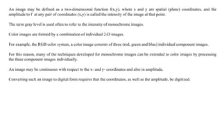 An image may be defined as a two-dimensional function f(x,y), where x and y are spatial (plane) coordinates, and the
amplitude to f at any pair of coordinates (x,y) is called the intensity of the image at that point.
The term gray level is used often to refer to the intensity of monochrome images.
Color images are formed by a combination of individual 2-D images.
For example, the RGB color system, a color image consists of three (red, green and blue) individual component images.
For this reason, many of the techniques developed for monochrome images can be extended to color images by processing
the three component images individually.
An image may be continuous with respect to the x- and y- coordinates and also in amplitude.
Converting such an image to digital form requires that the coordinates, as well as the amplitude, be digitized.
 