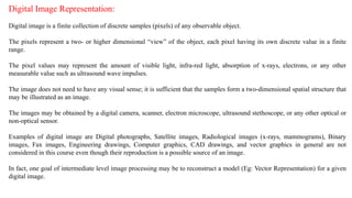 Digital Image Representation:
Digital image is a finite collection of discrete samples (pixels) of any observable object.
The pixels represent a two- or higher dimensional “view” of the object, each pixel having its own discrete value in a finite
range.
The pixel values may represent the amount of visible light, infra-red light, absorption of x-rays, electrons, or any other
measurable value such as ultrasound wave impulses.
The image does not need to have any visual sense; it is sufficient that the samples form a two-dimensional spatial structure that
may be illustrated as an image.
The images may be obtained by a digital camera, scanner, electron microscope, ultrasound stethoscope, or any other optical or
non-optical sensor.
Examples of digital image are Digital photographs, Satellite images, Radiological images (x-rays, mammograms), Binary
images, Fax images, Engineering drawings, Computer graphics, CAD drawings, and vector graphics in general are not
considered in this course even though their reproduction is a possible source of an image.
In fact, one goal of intermediate level image processing may be to reconstruct a model (Eg: Vector Representation) for a given
digital image.
 