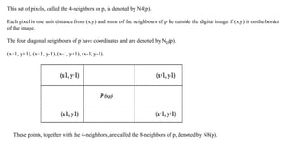 This set of pixels, called the 4-neighbors or p, is denoted by N4(p).
Each pixel is one unit distance from (x,y) and some of the neighbours of p lie outside the digital image if (x,y) is on the border
of the image.
The four diagonal neighbours of p have coordinates and are denoted by ND(p).
(x+1, y+1), (x+1, y-1), (x-1, y+1), (x-1, y-1).
These points, together with the 4-neighbors, are called the 8-neighbors of p, denoted by N8(p).
 