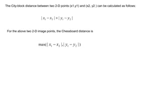 The City-block distance between two 2-D points (x1,y1) and (x2, y2 ) can be calculated as follows:
For the above two 2-D image points, the Chessboard distance is
 